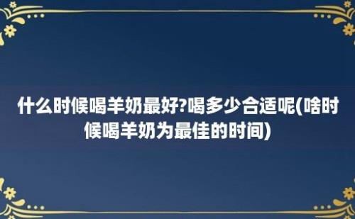 什么时候喝羊奶最好?喝多少合适呢(啥时候喝羊奶为最佳的时间)