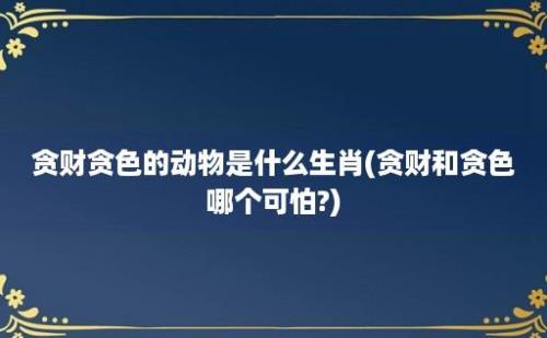 贪财贪色的动物是什么生肖(贪财和贪色哪个可怕?)