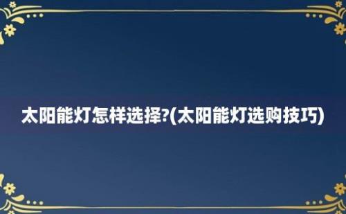 太阳能灯怎样选择?(太阳能灯选购技巧)