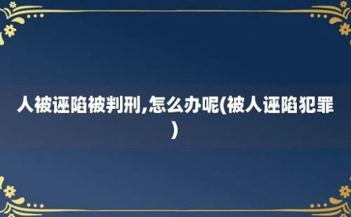 人被诬陷被判刑,怎么办呢(被人诬陷犯罪)