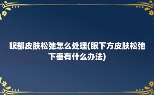 眼部皮肤松弛怎么处理(眼下方皮肤松弛下垂有什么办法)