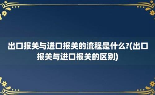 出口报关与进口报关的流程是什么?(出口报关与进口报关的区别)