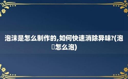 泡沫是怎么制作的,如何快速消除异味?(泡祘怎么泡)