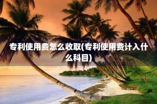 专利使用费怎么收取(专利使用费计入什么科目)