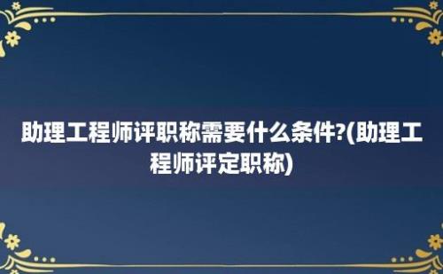 助理工程师评职称需要什么条件?(助理工程师评定职称)