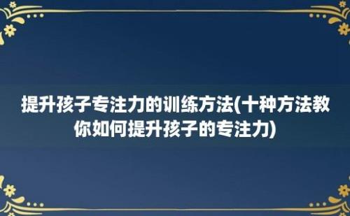 提升孩子专注力的训练方法(十种方法教你如何提升孩子的专注力)