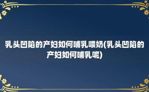 乳头凹陷的产妇如何哺乳喂奶(乳头凹陷的产妇如何哺乳呢)