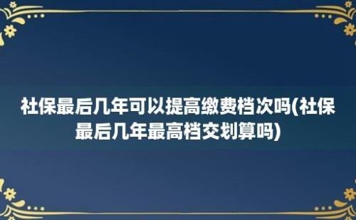 社保最后几年可以提高缴费档次吗(社保最后几年最高档交划算吗)