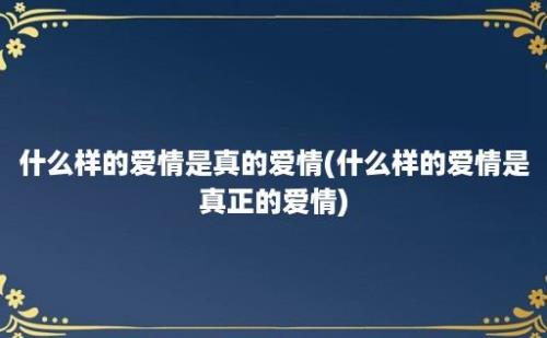 什么样的爱情是真的爱情(什么样的爱情是真正的爱情)