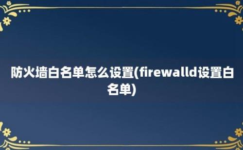 防火墙白名单怎么设置(firewalld设置白名单)