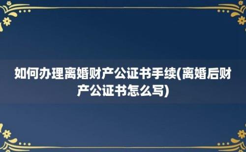 如何办理离婚财产公证书手续(离婚后财产公证书怎么写)