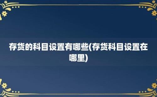 存货的科目设置有哪些(存货科目设置在哪里)