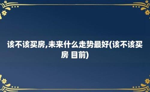 该不该买房,未来什么走势最好(该不该买房 目前)