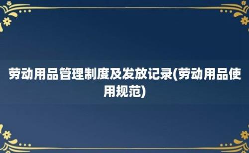 劳动用品管理制度及发放记录(劳动用品使用规范)