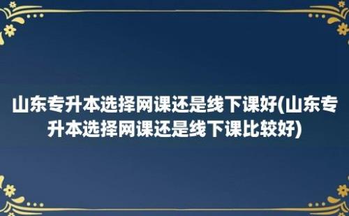 山东专升本选择网课还是线下课好(山东专升本选择网课还是线下课比较好)