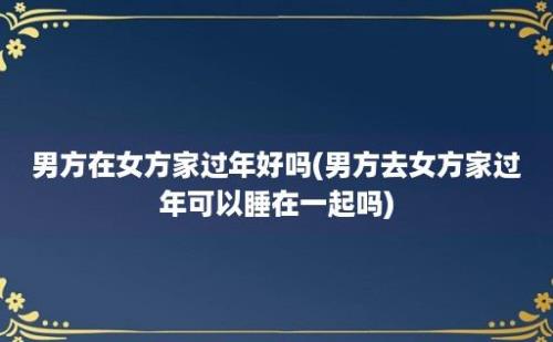 男方在女方家过年好吗(男方去女方家过年可以睡在一起吗)