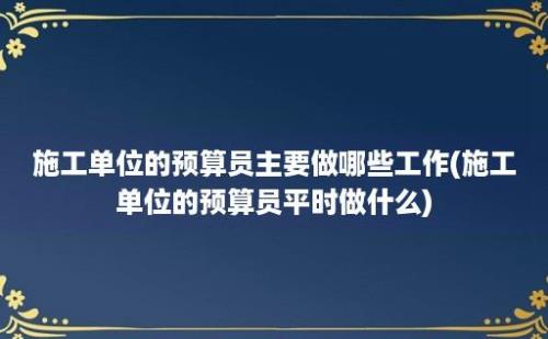 施工单位的预算员主要做哪些工作(施工单位的预算员平时做什么)