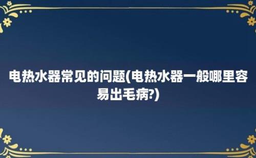 电热水器常见的问题(电热水器一般哪里容易出毛病?)