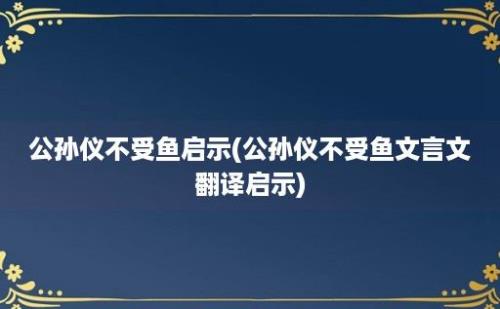 公孙仪不受鱼启示(公孙仪不受鱼文言文翻译启示)