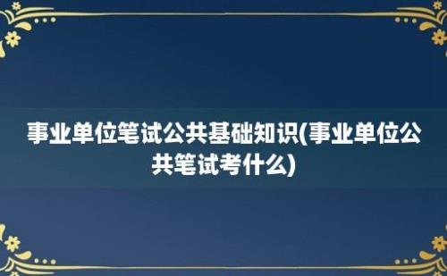 事业单位笔试公共基础知识(事业单位公共笔试考什么)