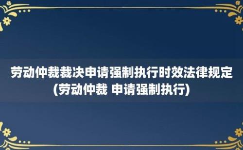 劳动仲裁裁决申请强制执行时效法律规定(劳动仲裁 申请强制执行)