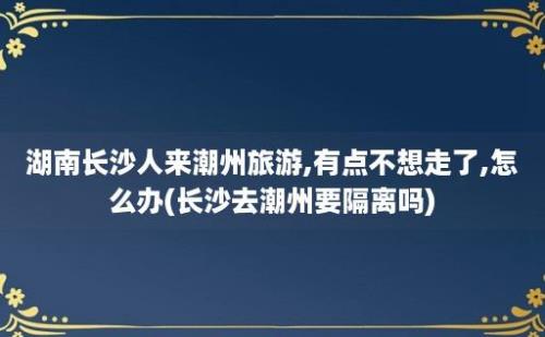 湖南长沙人来潮州旅游,有点不想走了,怎么办(长沙去潮州要隔离吗)