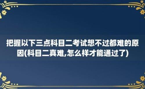 把握以下三点科目二考试想不过都难的原因(科目二真难,怎么样才能通过了)