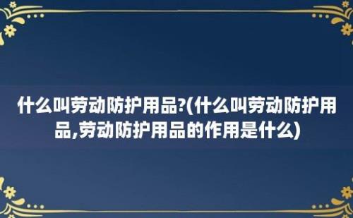 什么叫劳动防护用品?(什么叫劳动防护用品,劳动防护用品的作用是什么)