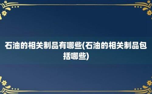 石油的相关制品有哪些(石油的相关制品包括哪些)