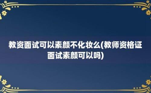 教资面试可以素颜不化妆么(教师资格证面试素颜可以吗)