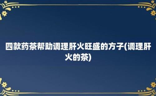 四款药茶帮助调理肝火旺盛的方子(调理肝火的茶)