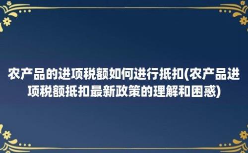 农产品的进项税额如何进行抵扣(农产品进项税额抵扣最新政策的理解和困惑)