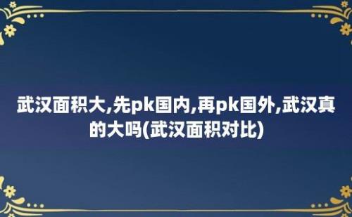 武汉面积大,先pk国内,再pk国外,武汉真的大吗(武汉面积对比)