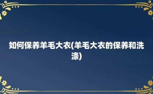 如何保养羊毛大衣(羊毛大衣的保养和洗涤)