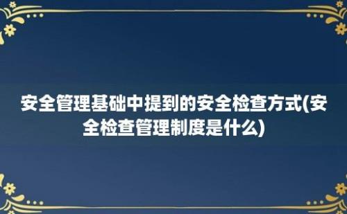 安全管理基础中提到的安全检查方式(安全检查管理制度是什么)