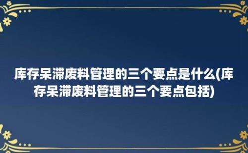 库存呆滞废料管理的三个要点是什么(库存呆滞废料管理的三个要点包括)