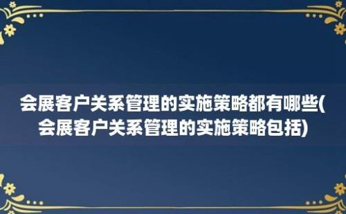 会展客户关系管理的实施策略都有哪些(会展客户关系管理的实施策略包括)