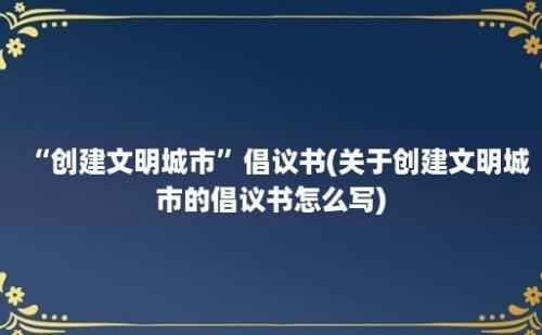 “创建文明城市”倡议书(关于创建文明城市的倡议书怎么写)