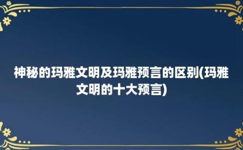 神秘的玛雅文明及玛雅预言的区别(玛雅文明的十大预言)