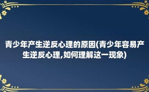 青少年产生逆反心理的原因(青少年容易产生逆反心理,如何理解这一现象)