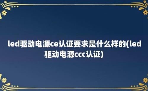 led驱动电源ce认证要求是什么样的(led驱动电源ccc认证)