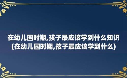 在幼儿园时期,孩子最应该学到什么知识(在幼儿园时期,孩子最应该学到什么)