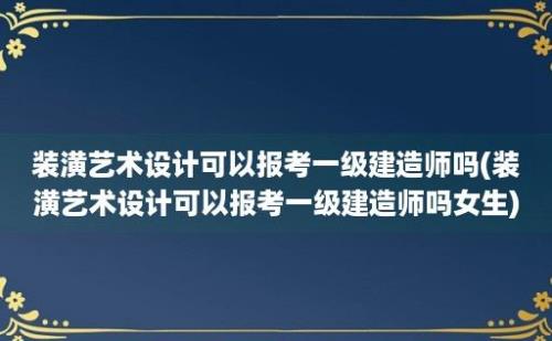 装潢艺术设计可以报考一级建造师吗(装潢艺术设计可以报考一级建造师吗女生)