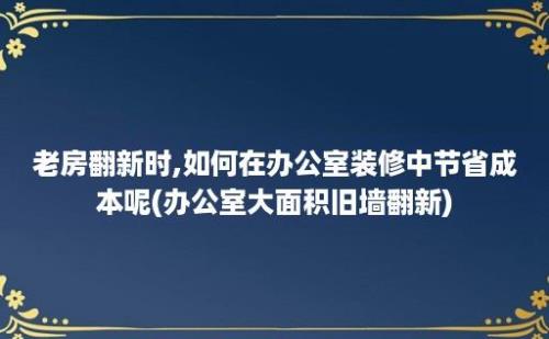 老房翻新时,如何在办公室装修中节省成本呢(办公室大面积旧墙翻新)