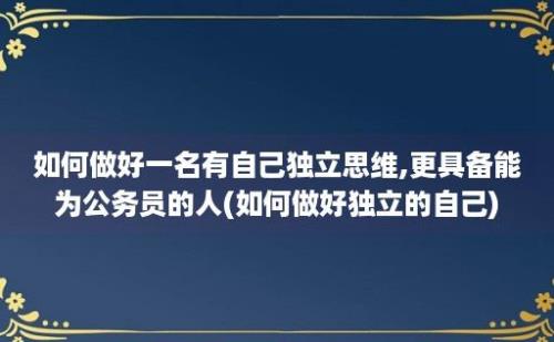 如何做好一名有自己独立思维,更具备能为公务员的人(如何做好独立的自己)