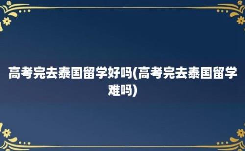 高考完去泰国留学好吗(高考完去泰国留学难吗)