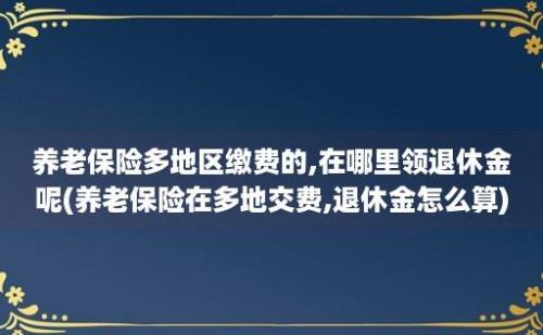 养老保险多地区缴费的,在哪里领退休金呢(养老保险在多地交费,退休金怎么算)