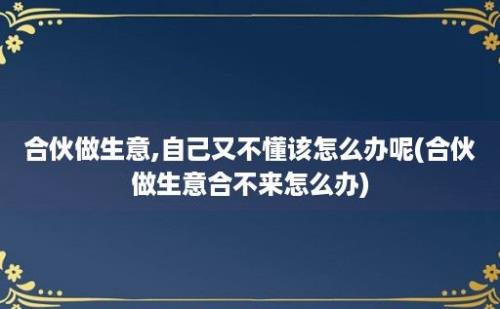 合伙做生意,自己又不懂该怎么办呢(合伙做生意合不来怎么办)