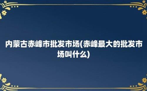 内蒙古赤峰市批发市场(赤峰最大的批发市场叫什么)