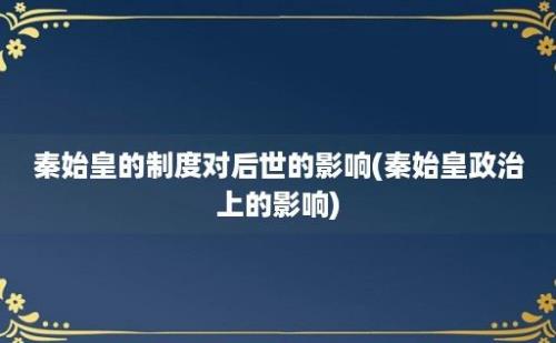 秦始皇的制度对后世的影响(秦始皇政治上的影响)